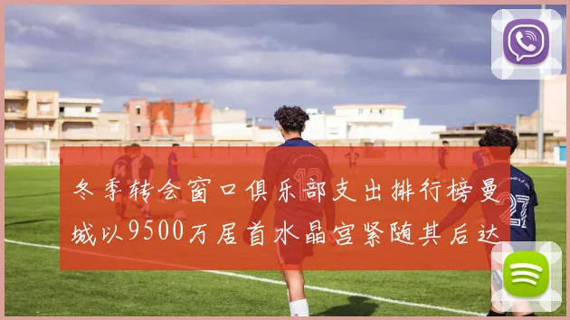 冬季转会窗口俱乐部支出排行榜曼城以9500万居首水晶宫紧随其后达8970万