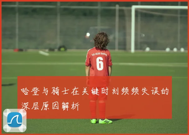 哈登与骑士在关键时刻频频失误的深层原因解析