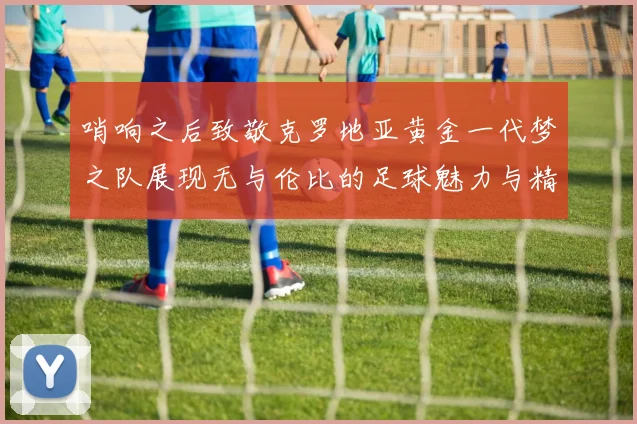 哨响之后致敬克罗地亚黄金一代梦之队展现无与伦比的足球魅力与精神