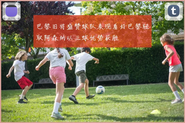 巴黎旧将盛赞球队表现看好巴黎轻取阿森纳以三球优势获胜