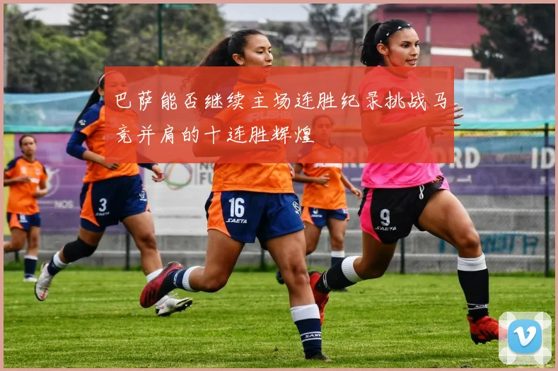 巴萨能否继续主场连胜纪录挑战马竞并肩的十连胜辉煌