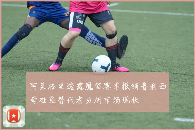 阿莱格里透露魔笛赛季报销普利西奇难觅替代者分析市场现状