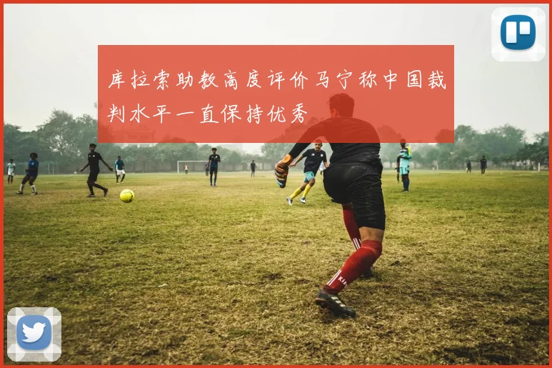 库拉索助教高度评价马宁称中国裁判水平一直保持优秀