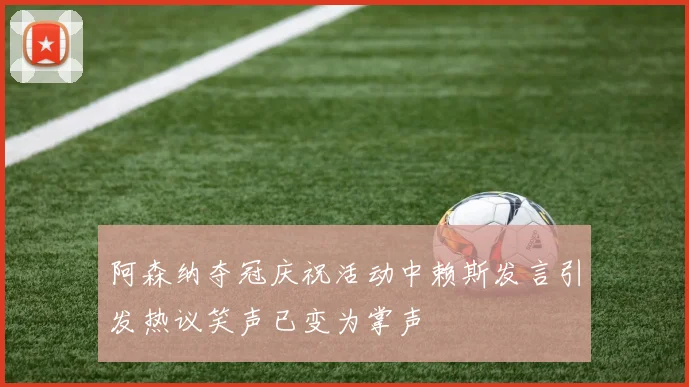 阿森纳夺冠庆祝活动中赖斯发言引发热议笑声已变为掌声
