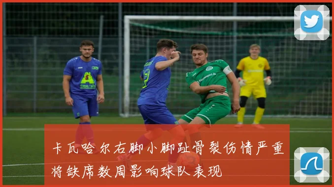 卡瓦哈尔右脚小脚趾骨裂伤情严重将缺席数周影响球队表现