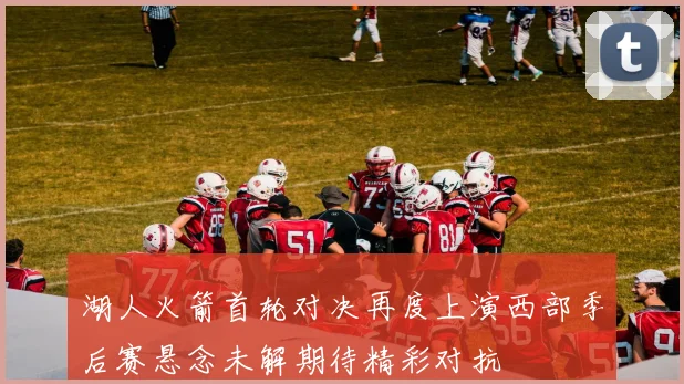湖人火箭首轮对决再度上演西部季后赛悬念未解期待精彩对抗
