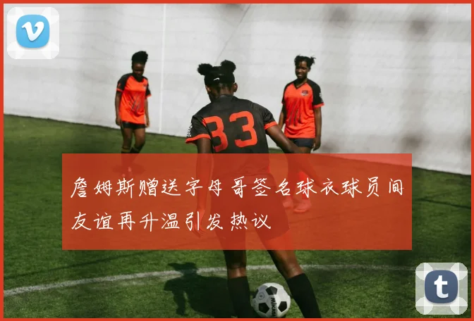 詹姆斯赠送字母哥签名球衣球员间友谊再升温引发热议