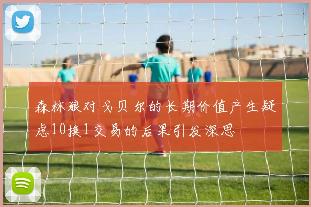 森林狼对戈贝尔的长期价值产生疑虑10换1交易的后果引发深思