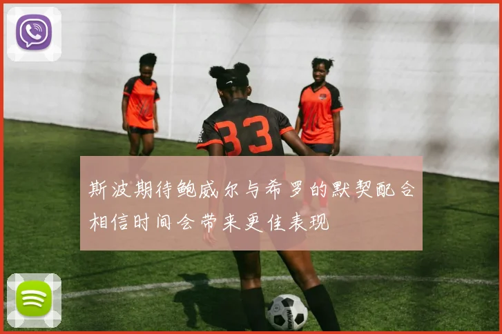 斯波期待鲍威尔与希罗的默契配合相信时间会带来更佳表现