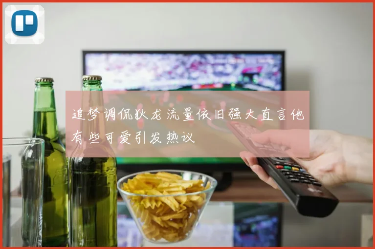 追梦调侃狄龙流量依旧强大直言他有些可爱引发热议