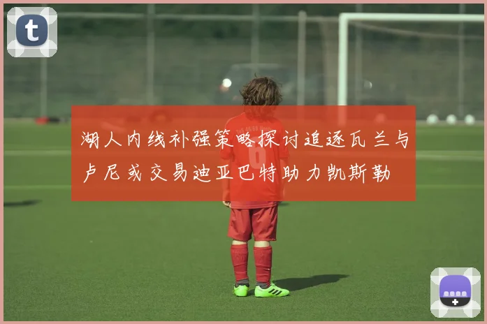湖人内线补强策略探讨追逐瓦兰与卢尼或交易迪亚巴特助力凯斯勒