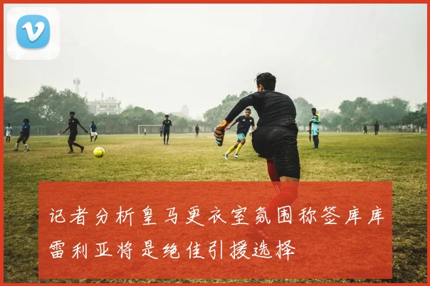 记者分析皇马更衣室氛围称签库库雷利亚将是绝佳引援选择