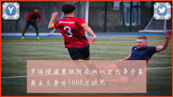 罗体报道曼联阿森纳切尔西争夺莱奥米兰要价5000万欧元