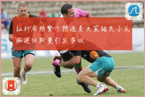 拉科布频繁干预选秀决策错失小瓦痴迷怀斯曼引发争议