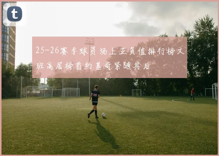25-26赛季球员场上正负值排行榜文班高居榜首约基奇紧随其后