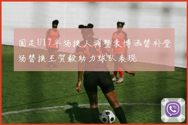 国足U17半场换人调整袁博涵替补登场替换王贺毅助力球队表现