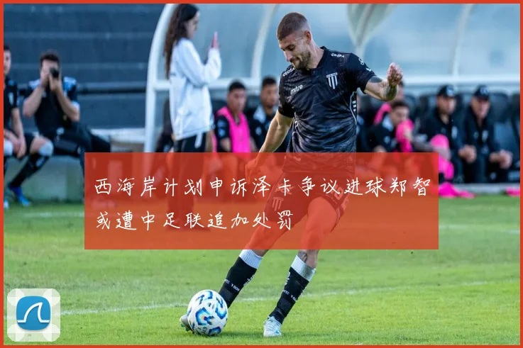 西海岸计划申诉泽卡争议进球郑智或遭中足联追加处罚