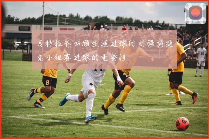 马特拉齐回顾生涯进球时刻强调捷克小组赛进球的重要性