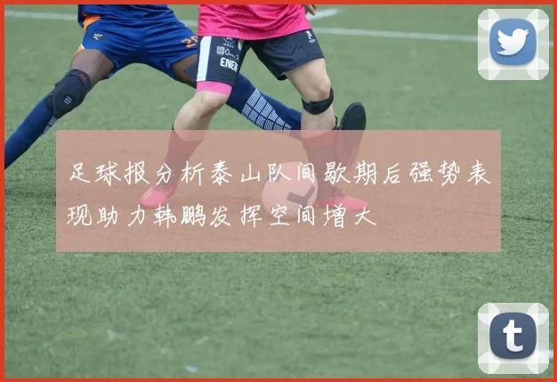 足球报分析泰山队间歇期后强势表现助力韩鹏发挥空间增大