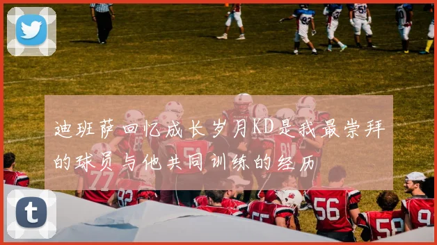 迪班萨回忆成长岁月KD是我最崇拜的球员与他共同训练的经历