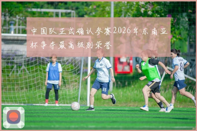 中国队正式确认参赛2026年东南亚杯争夺最高级别荣誉